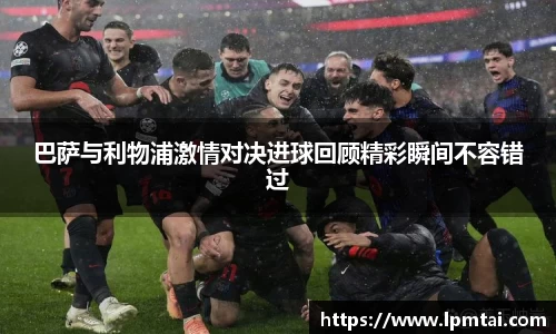 巴萨与利物浦激情对决进球回顾精彩瞬间不容错过
